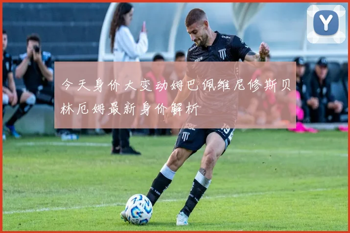 今天身价大变动姆巴佩维尼修斯贝林厄姆最新身价解析