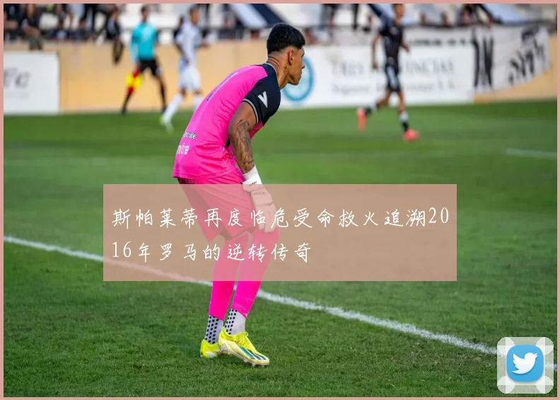 斯帕莱蒂再度临危受命救火追溯2016年罗马的逆转传奇