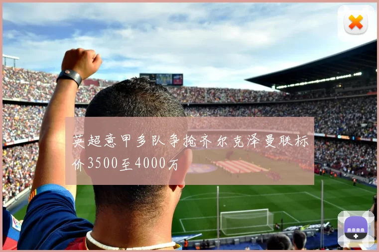 英超意甲多队争抢齐尔克泽曼联标价3500至4000万