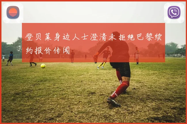 登贝莱身边人士澄清未拒绝巴黎续约报价传闻