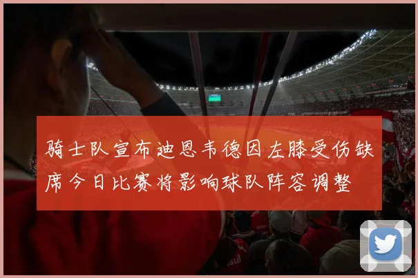 骑士队宣布迪恩韦德因左膝受伤缺席今日比赛将影响球队阵容调整