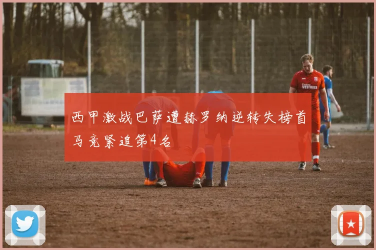 西甲激战巴萨遭赫罗纳逆转失榜首马竞紧追第4名