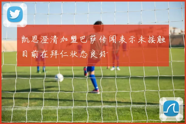 凯恩澄清加盟巴萨传闻表示未接触目前在拜仁状态良好