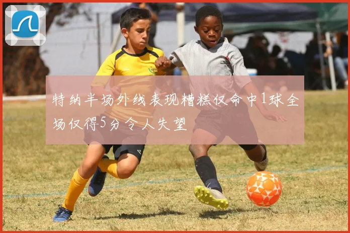 特纳半场外线表现糟糕仅命中1球全场仅得5分令人失望