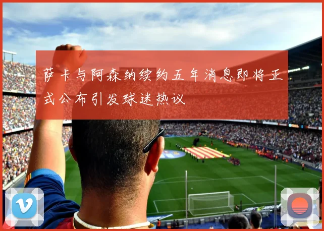 萨卡与阿森纳续约五年消息即将正式公布引发球迷热议