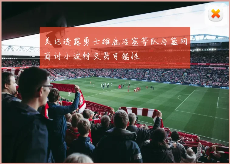 美记透露勇士雄鹿活塞等队与篮网商讨小波特交易可能性