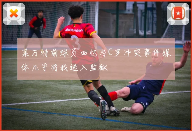 莱万特前球员回忆与C罗冲突事件媒体几乎将我送入监狱