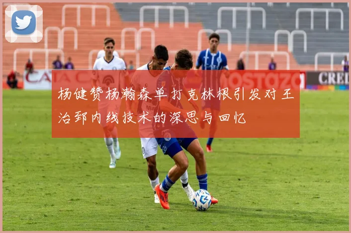 杨健赞杨瀚森单打克林根引发对王治郅内线技术的深思与回忆
