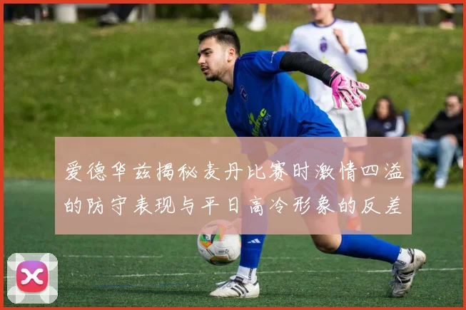 爱德华兹揭秘麦丹比赛时激情四溢的防守表现与平日高冷形象的反差