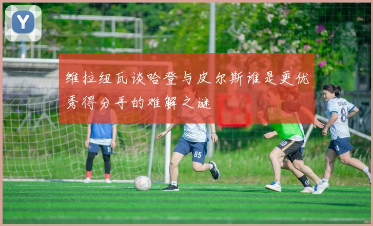 维拉纽瓦谈哈登与皮尔斯谁是更优秀得分手的难解之谜