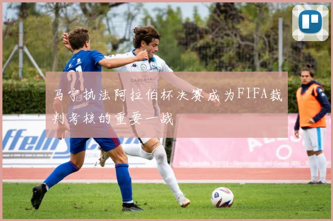 马宁执法阿拉伯杯决赛成为FIFA裁判考核的重要一战