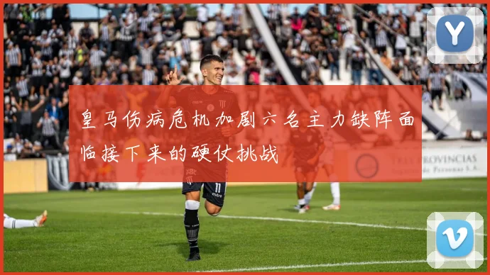 皇马伤病危机加剧六名主力缺阵面临接下来的硬仗挑战