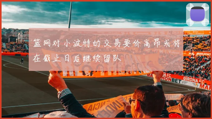 篮网对小波特的交易要价高昂或将在截止日后继续留队