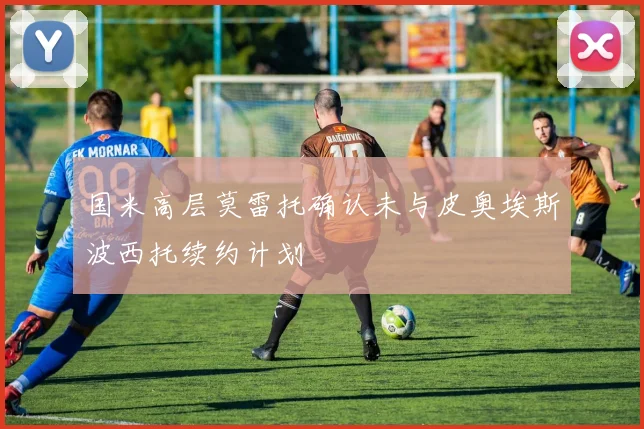 国米高层莫雷托确认未与皮奥埃斯波西托续约计划