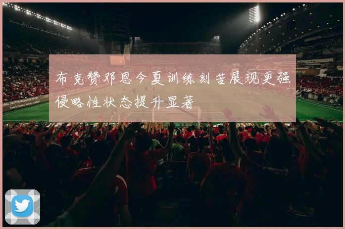 布克赞邓恩今夏训练刻苦展现更强侵略性状态提升显著