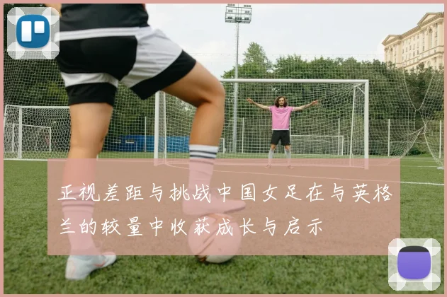 正视差距与挑战中国女足在与英格兰的较量中收获成长与启示