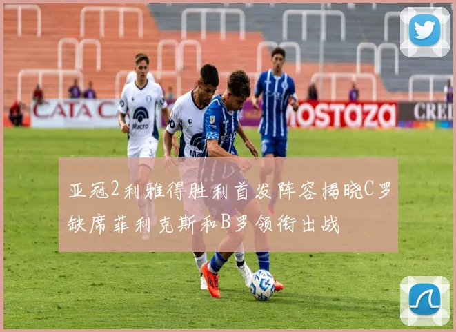 亚冠2利雅得胜利首发阵容揭晓C罗缺席菲利克斯和B罗领衔出战