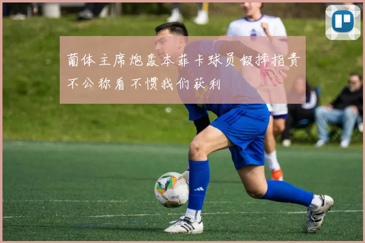 葡体主席炮轰本菲卡球员假摔指责不公称看不惯我们获利