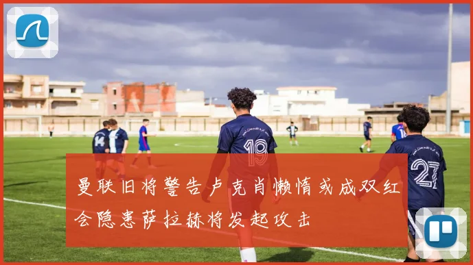 曼联旧将警告卢克肖懒惰或成双红会隐患萨拉赫将发起攻击