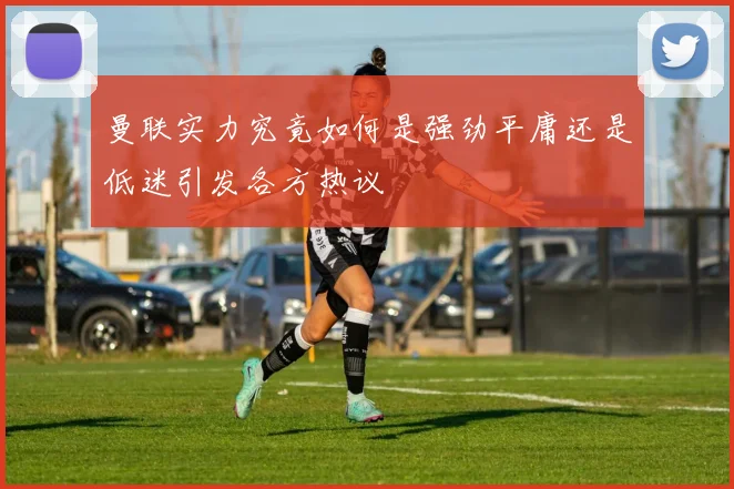 曼联实力究竟如何是强劲平庸还是低迷引发各方热议