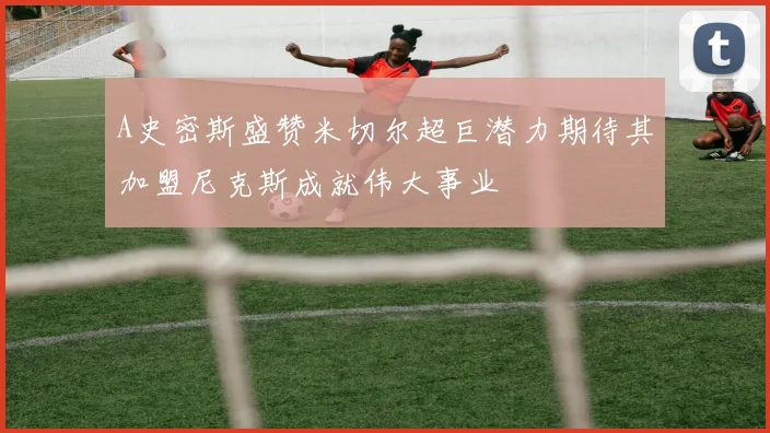 A史密斯盛赞米切尔超巨潜力期待其加盟尼克斯成就伟大事业