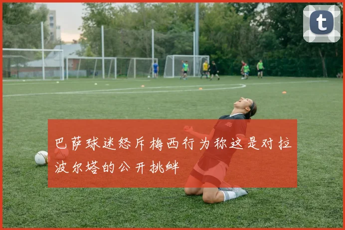 巴萨球迷怒斥梅西行为称这是对拉波尔塔的公开挑衅