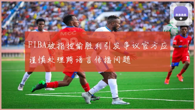 FIBA被指控偷胜利引发争议官方应谨慎处理跨语言传播问题
