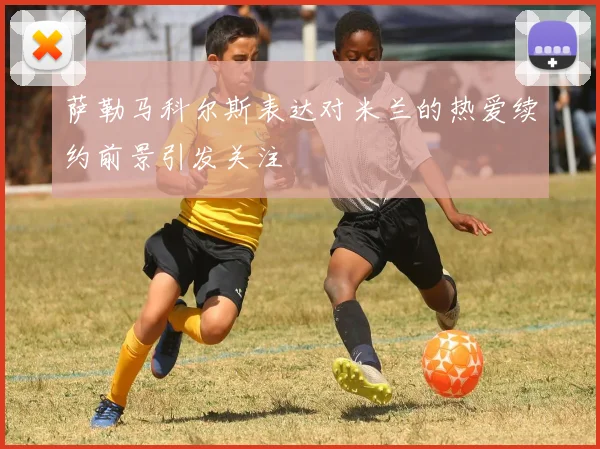 萨勒马科尔斯表达对米兰的热爱续约前景引发关注