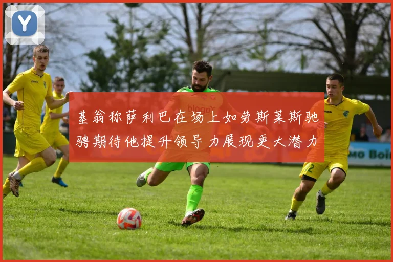 基翁称萨利巴在场上如劳斯莱斯驰骋期待他提升领导力展现更大潜力