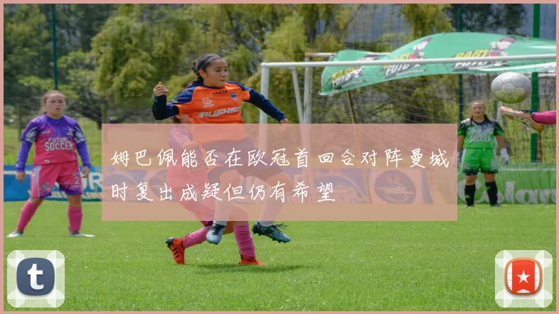 姆巴佩能否在欧冠首回合对阵曼城时复出成疑但仍有希望