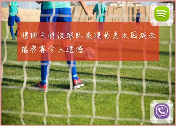 穆斯卡特谈球队表现蒋光太因病未能参赛令人遗憾