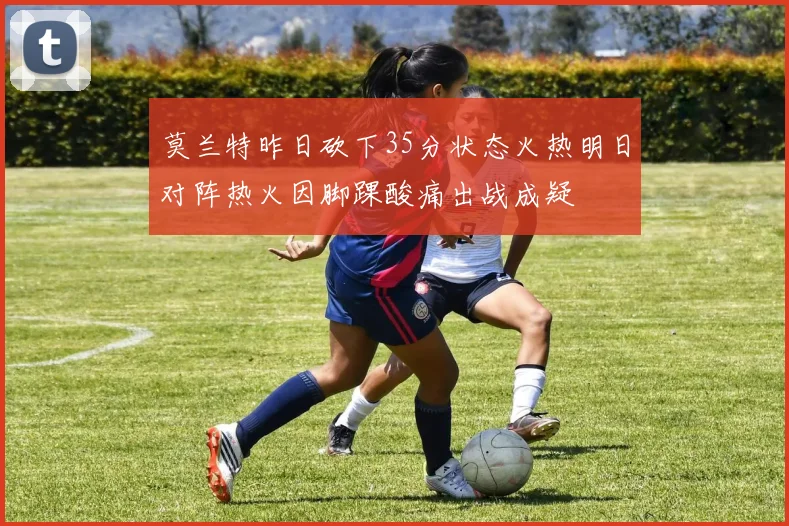 莫兰特昨日砍下35分状态火热明日对阵热火因脚踝酸痛出战成疑
