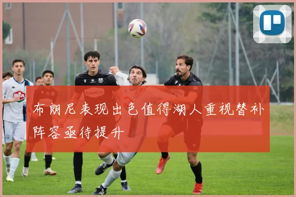 布朗尼表现出色值得湖人重视替补阵容亟待提升