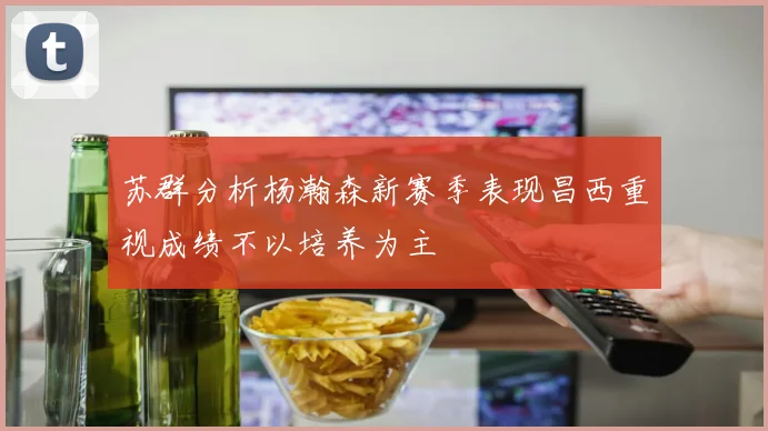 苏群分析杨瀚森新赛季表现昌西重视成绩不以培养为主