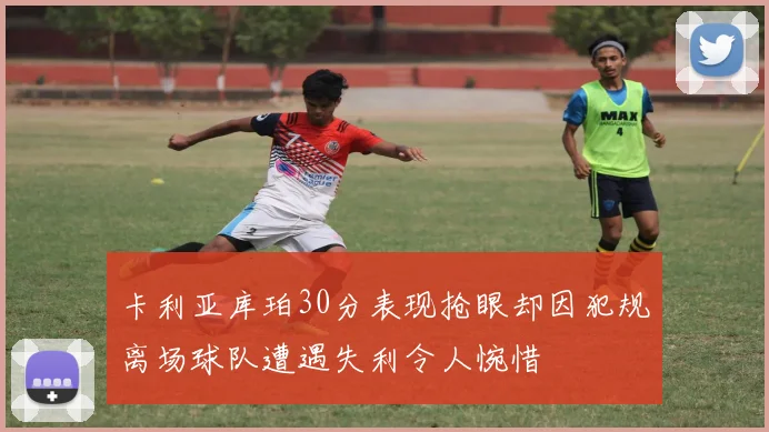 卡利亚库珀30分表现抢眼却因犯规离场球队遭遇失利令人惋惜