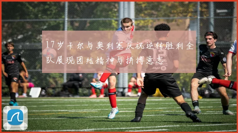 17岁卡尔与奥利塞庆祝逆转胜利全队展现团结精神与拼搏意志