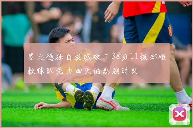 恩比德独自发威砍下38分11板却难救球队无力回天的悲剧时刻