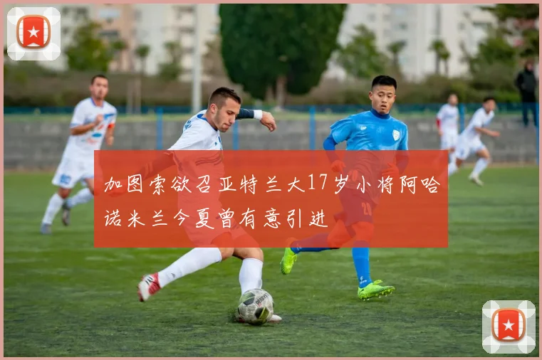 加图索欲召亚特兰大17岁小将阿哈诺米兰今夏曾有意引进